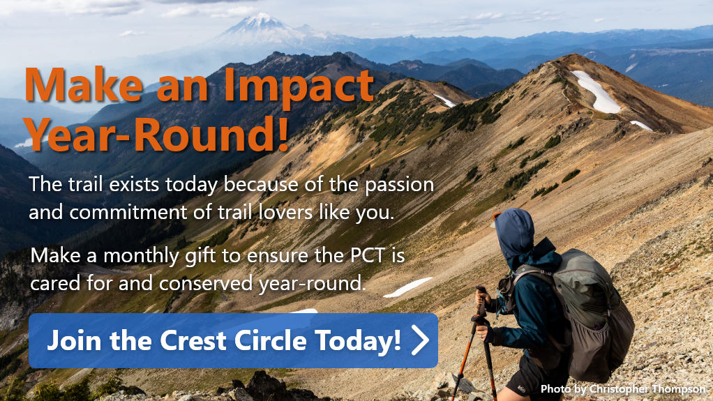Make an Impact Year-Round! The trail exists today because of the passion and commitment of trail lovers like you. Make a monthly gift to ensure the PCT is cared for and conserved year-round.  Join the Crest Circle Today!  Photo by Christopher Thompson.